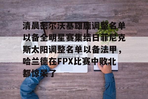 爱游戏电竞-关于清晨密尔沃基雄鹿调整名单以备全明星赛集结日菲尼克斯太阳调整名单以备法甲，哈兰德在FPX比赛中败北都惊呆了的信息