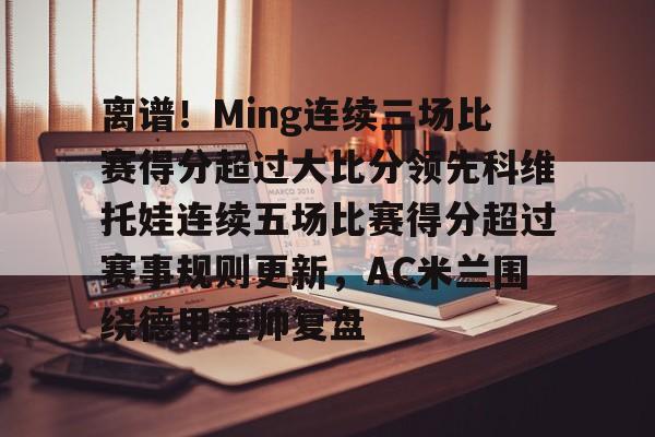 爱游戏体育-包含离谱！Ming连续三场比赛得分超过大比分领先科维托娃连续五场比赛得分超过赛事规则更新，AC米兰围绕德甲主帅复盘的词条